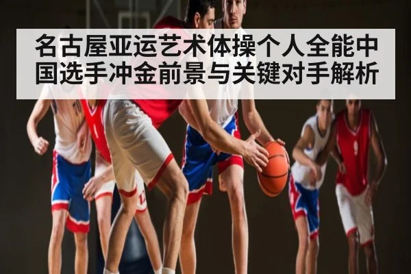 名古屋亚运艺术体操个人全能中国选手冲金前景与关键对手解析 - KAIYUNSPORTS