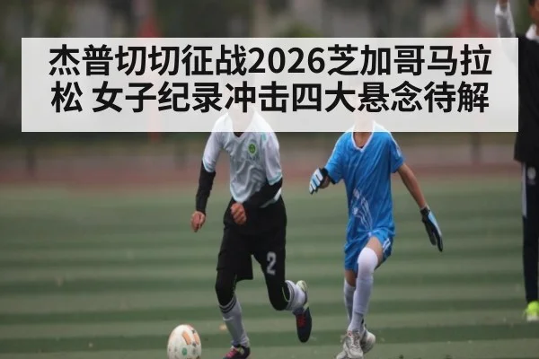 杰普切切征战2026芝加哥马拉松 女子纪录冲击四大悬念待解 - KAIYUNSPORTS