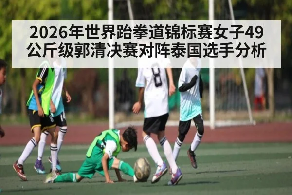 2026年世界跆拳道锦标赛女子49公斤级郭清决赛对阵泰国选手分析 - KAIYUNSPORTS